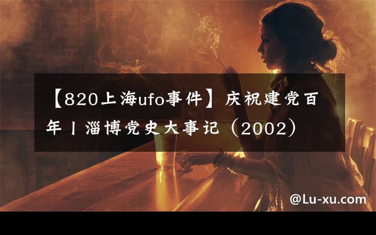 【820上海ufo事件】庆祝建党百年丨淄博党史大事记（2002）