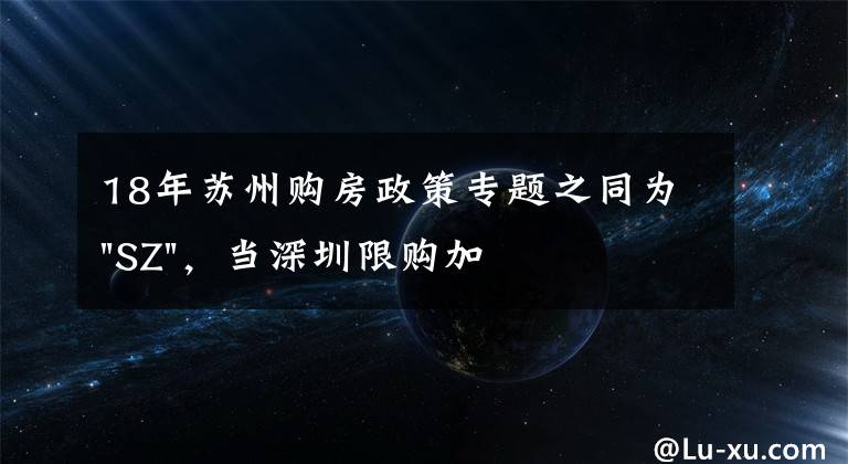 18年苏州购房政策专题之同为"SZ"，当深圳限购加码，苏州购房政策如何？