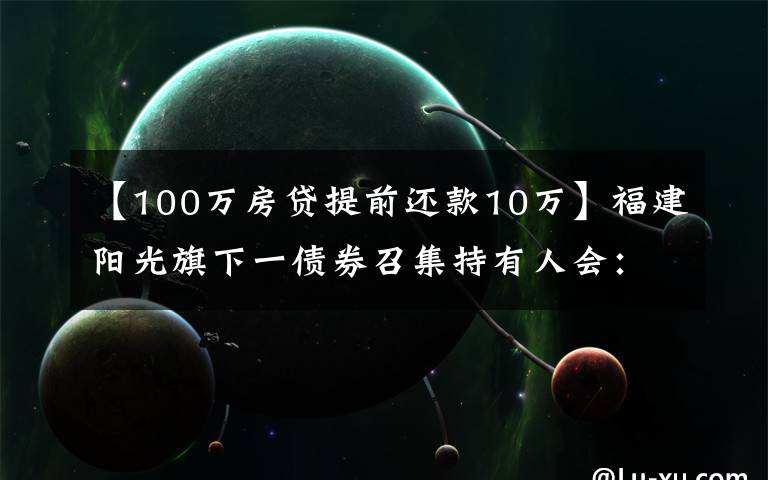 【100万房贷提前还款10万】福建阳光旗下一债券召集持有人会：因资产池不能足额覆盖本息