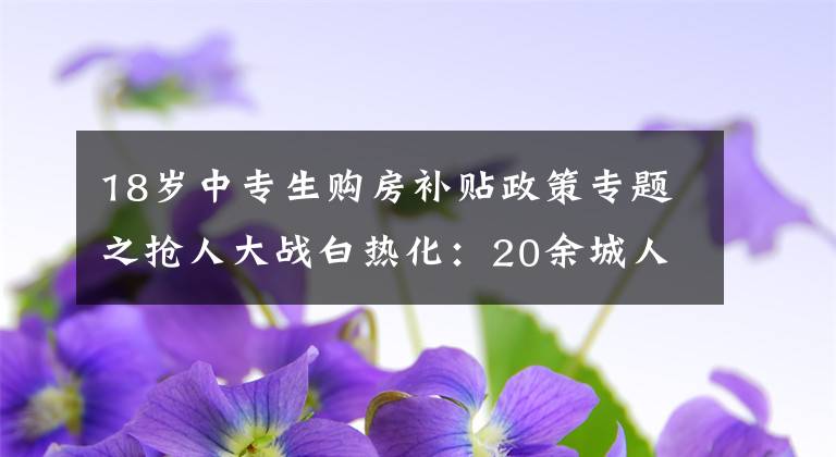 18岁中专生购房补贴政策专题之抢人大战白热化：20余城人才新政中专可落户、补贴最高达百万元