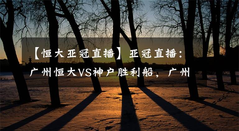 【恒大亚冠直播】亚冠直播：广州恒大VS神户胜利船，广州恒大首轮不胜，本场渴望赢下