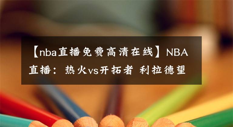 【nba直播免费高清在线】NBA直播：热火vs开拓者 利拉德望超越司机迎生涯里程碑！