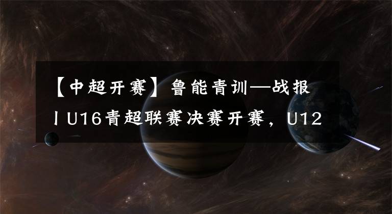 【中超开赛】鲁能青训—战报丨U16青超联赛决赛开赛，U12足球节练兵武汉