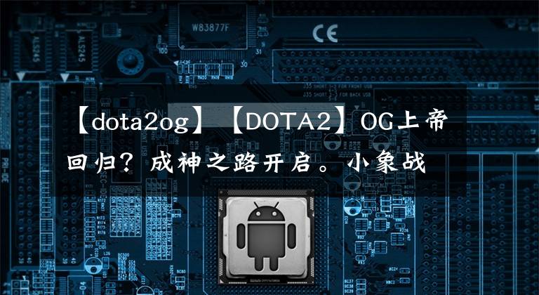 【dota2og】【DOTA2】OG上帝回归？成神之路开启。小象战队临阵换将。