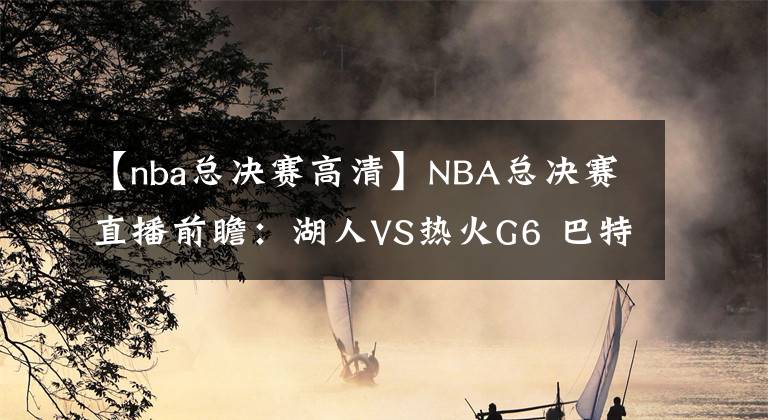 【nba总决赛高清】NBA总决赛直播前瞻：湖人VS热火G6 巴特勒能否再续神奇，率队战抢七