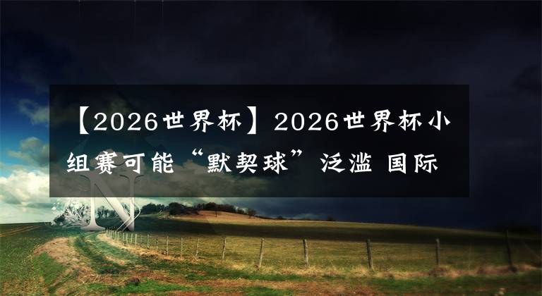 【2026世界杯】2026世界杯小组赛可能“默契球”泛滥 国际足联考虑更改赛制