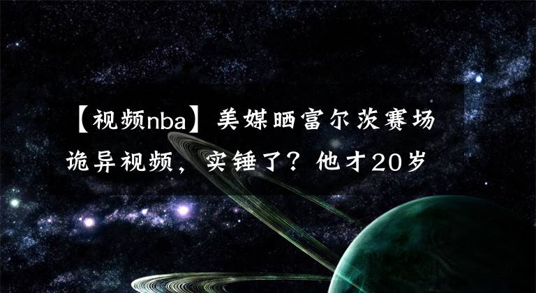 【视频nba】美媒晒富尔茨赛场诡异视频，实锤了？他才20岁，最惨状元或诞生