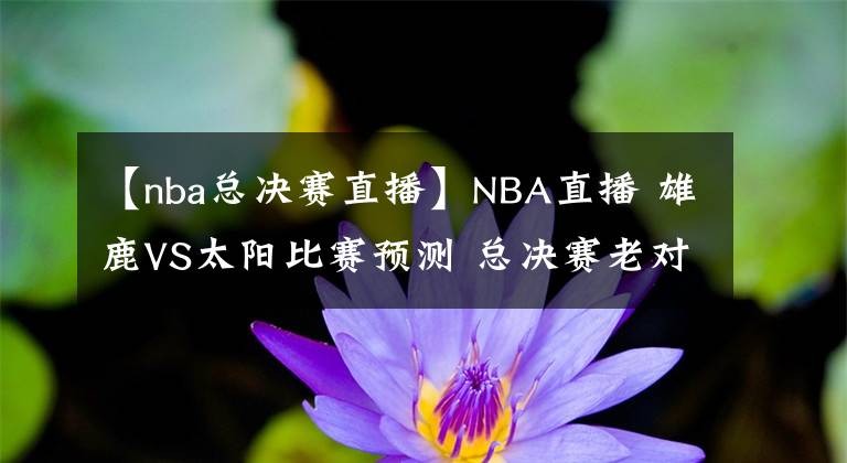 【nba总决赛直播】NBA直播 雄鹿VS太阳比赛预测 总决赛老对手再碰面