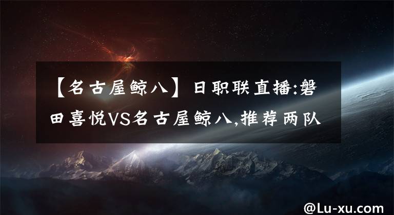 【名古屋鲸八】日职联直播:磐田喜悦VS名古屋鲸八,推荐两队战平机会较高