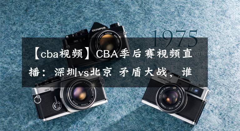 【cba视频】CBA季后赛视频直播：深圳vs北京 矛盾大战，谁将晋级会师广东队？