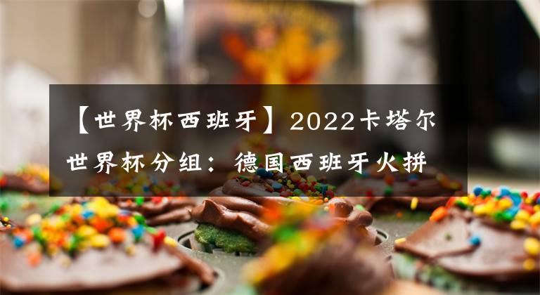 【世界杯西班牙】2022卡塔尔世界杯分组：德国西班牙火拼 阿根廷遇波兰 小组分析及比赛日程