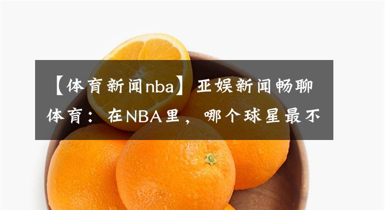 【体育新闻nba】亚娱新闻畅聊体育：在NBA里，哪个球星最不招人喜欢呢？