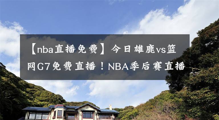 【nba直播免费】今日雄鹿vs篮网G7免费直播！NBA季后赛直播去哪儿看？