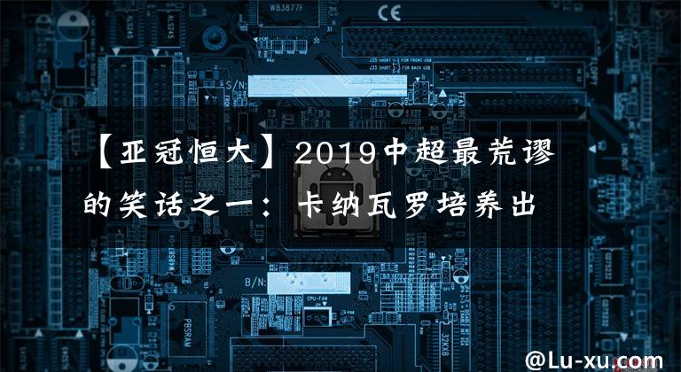 【亚冠恒大】2019中超最荒谬的笑话之一：卡纳瓦罗培养出了许多年轻球员