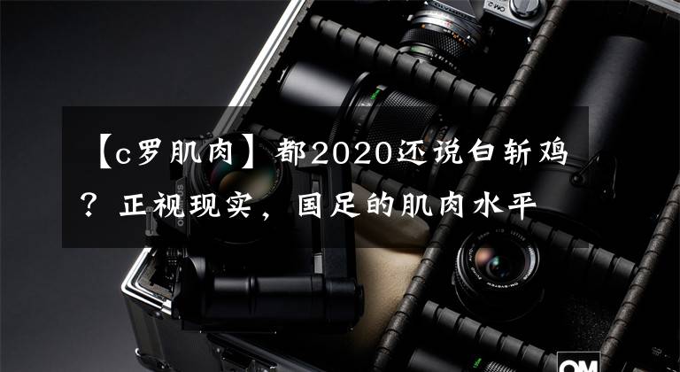 【c罗肌肉】都2020还说白斩鸡？正视现实，国足的肌肉水平和欧美球员并无差距