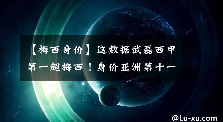 【梅西身价】这数据武磊西甲第一超梅西！身价亚洲第十一，日本小将超梅西记录