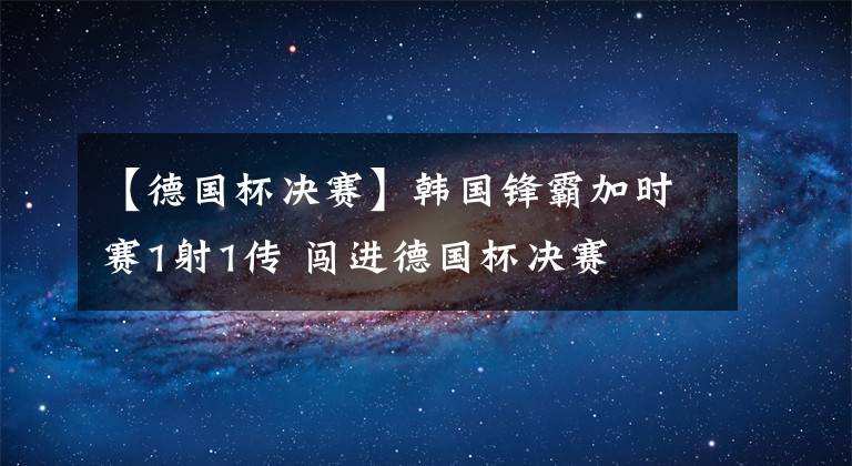 【德国杯决赛】韩国锋霸加时赛1射1传 闯进德国杯决赛