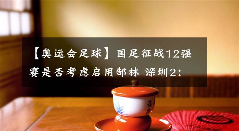 【奥运会足球】国足征战12强赛是否考虑启用郜林 深圳2：1广州 郜林上演戏精上身 弑杀旧主