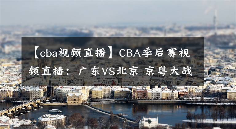 【cba视频直播】CBA季后赛视频直播：广东VS北京 京粤大战强强对决，谁将晋级四强？