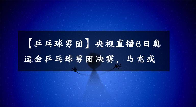 【乒乓球男团】央视直播6日奥运会乒乓球男团决赛，马龙或再战奥恰洛夫