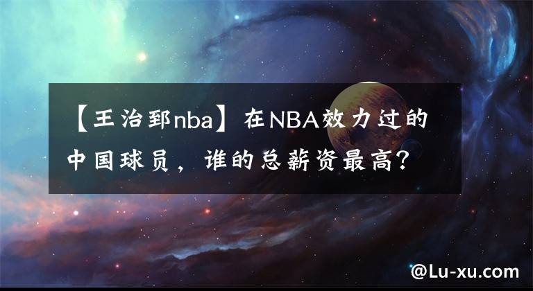 【王治郅nba】在NBA效力过的中国球员，谁的总薪资最高？他们分别赚到了多少？
