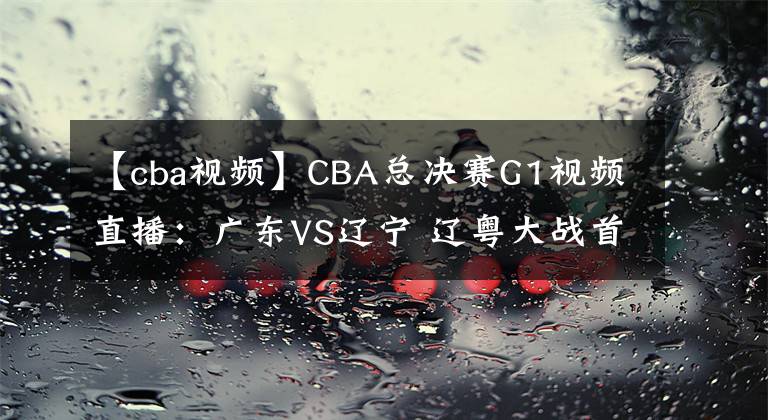 【cba视频】CBA总决赛G1视频直播：广东VS辽宁 辽粤大战首轮，谁将先下一城？