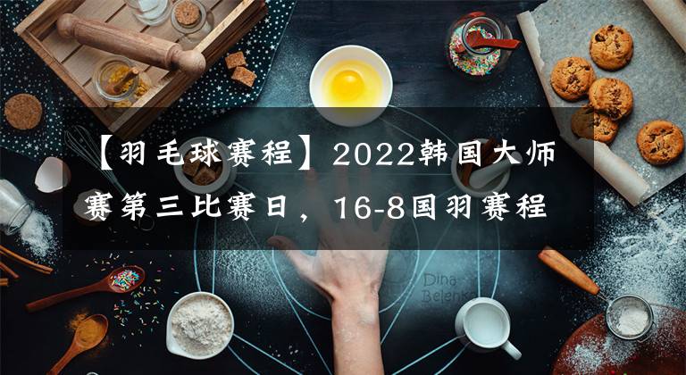 【羽毛球赛程】2022韩国大师赛第三比赛日，16-8国羽赛程