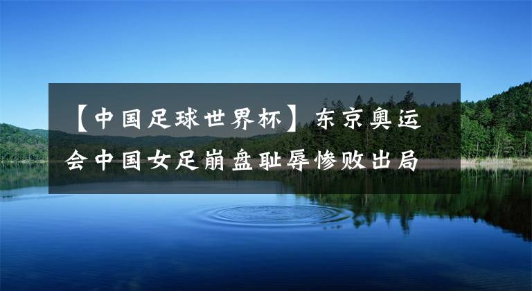 【中国足球世界杯】东京奥运会中国女足崩盘耻辱惨败出局！中国足球再现暗黑时刻