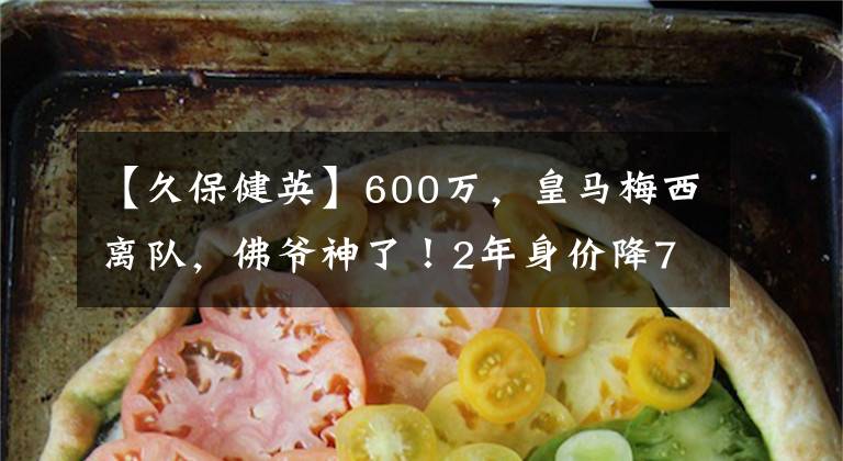 【久保健英】600万，皇马梅西离队，佛爷神了！2年身价降75%，赚600万+50%分成