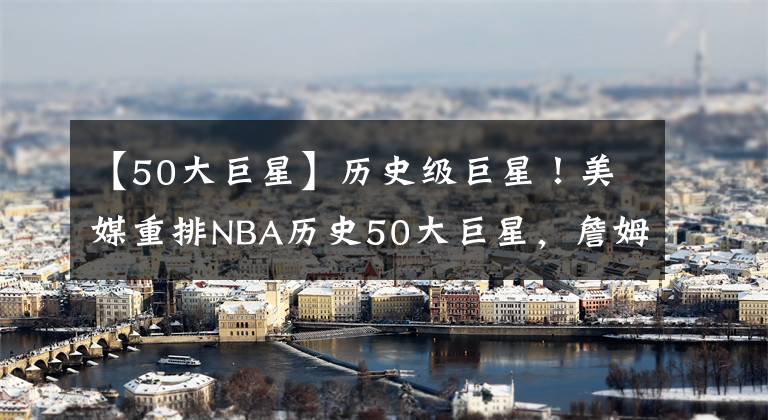 【50大巨星】历史级巨星！美媒重排NBA历史50大巨星，詹姆斯坐二望一，现役5人入选，一人成最大惊喜