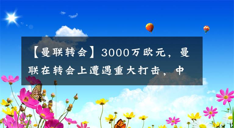 【曼联转会】3000万欧元，曼联在转会上遭遇重大打击，中场改善迫在眉睫