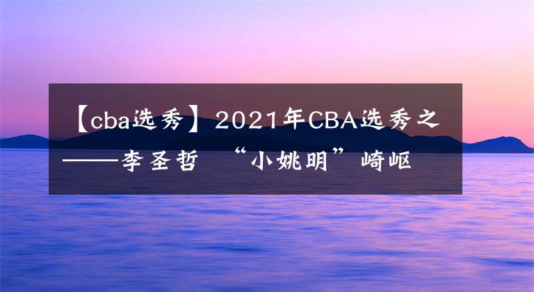 【cba选秀】2021年CBA选秀之——李圣哲  “小姚明”崎岖的篮球生涯