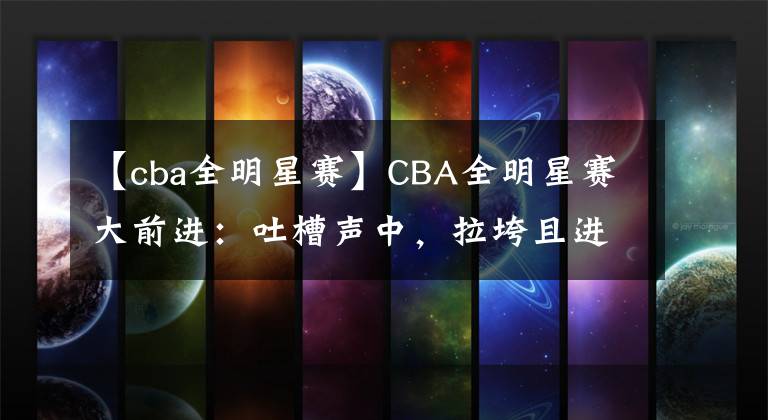 【cba全明星赛】CBA全明星赛大前进：吐槽声中，拉垮且进步