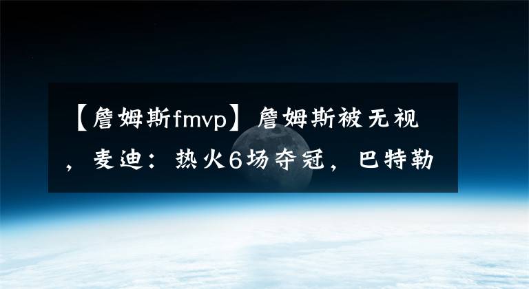 【詹姆斯fmvp】詹姆斯被无视，麦迪：热火6场夺冠，巴特勒FMVP。詹眉答应？