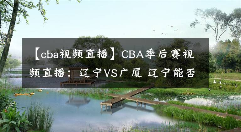 【cba视频直播】CBA季后赛视频直播：辽宁VS广厦 辽宁能否完整复仇晋级？