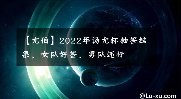 【尤伯】2022年汤尤杯抽签结果，女队好签，男队还行