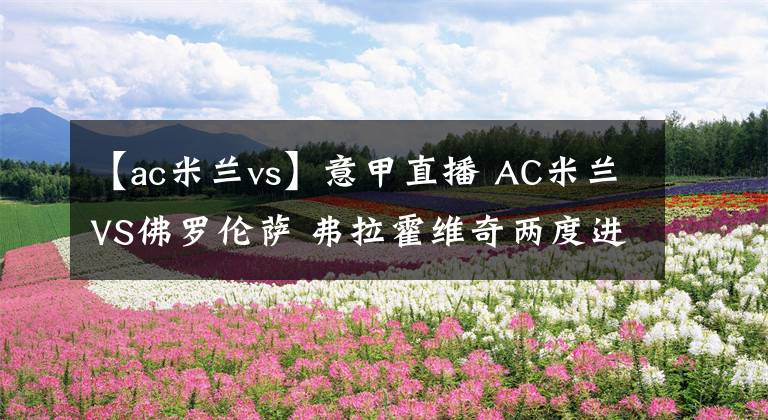 【ac米兰vs】意甲直播 AC米兰VS佛罗伦萨 弗拉霍维奇两度进球