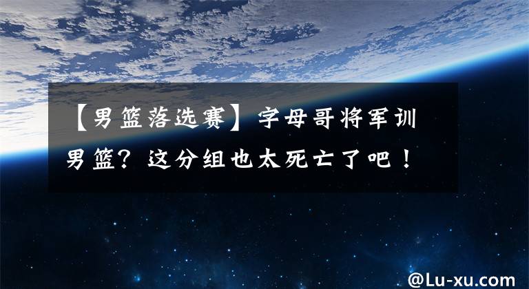 【男篮落选赛】字母哥将军训男篮？这分组也太死亡了吧！中国队只能打两场