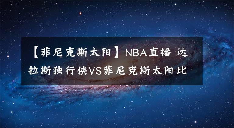 【菲尼克斯太阳】NBA直播 达拉斯独行侠VS菲尼克斯太阳比赛分析 太阳全队发挥稳定