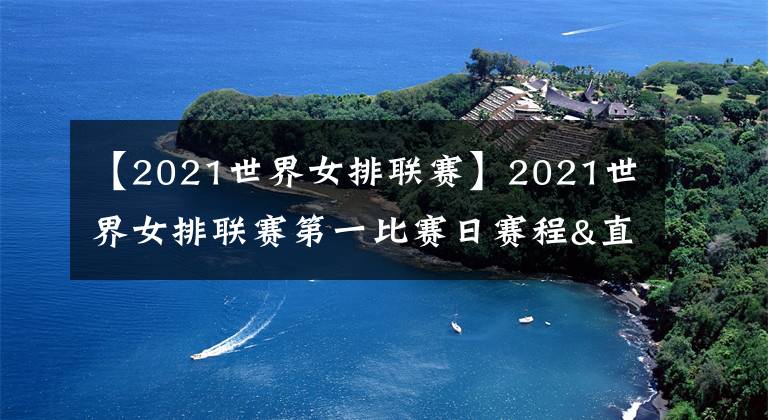 【2021世界女排联赛】2021世界女排联赛第一比赛日赛程&直播安排，中国队首战韩国！