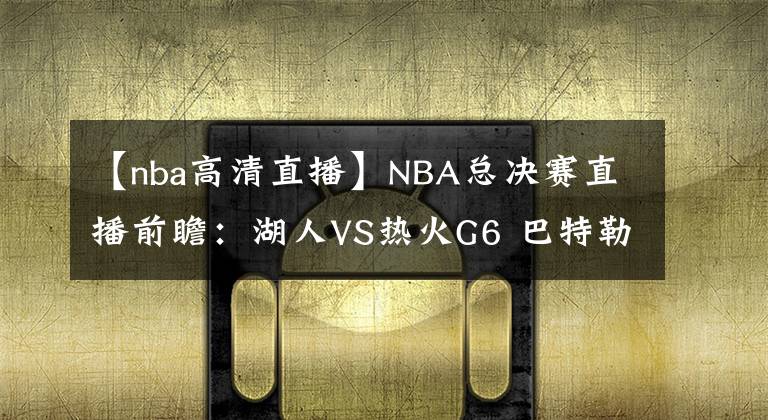 【nba高清直播】NBA总决赛直播前瞻：湖人VS热火G6 巴特勒能否再续神奇，率队战抢七