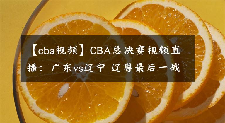 【cba视频】CBA总决赛视频直播：广东vs辽宁 辽粤最后一战，谁能问鼎总冠军？