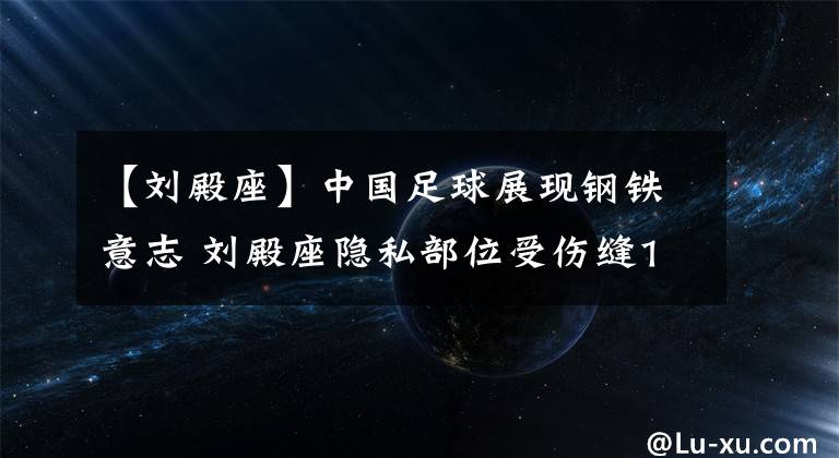 【刘殿座】中国足球展现钢铁意志 刘殿座隐私部位受伤缝10余针 仍然带伤坚持比赛