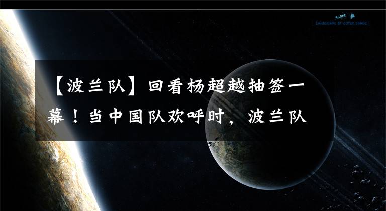 【波兰队】回看杨超越抽签一幕！当中国队欢呼时，波兰队的表情耐人寻味！