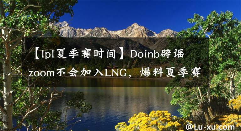 【lpl夏季赛时间】Doinb辟谣zoom不会加入LNG，爆料夏季赛开赛时间！