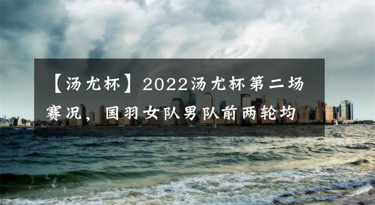 【汤尤杯】2022汤尤杯第二场赛况，国羽女队男队前两轮均5-0，大比分10分提前锁定八强