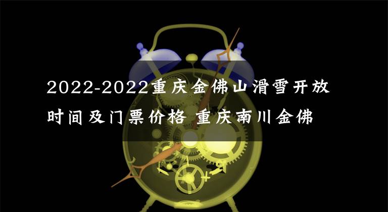 2022-2022重庆金佛山滑雪开放时间及门票价格 重庆南川金佛山滑雪场时间文章配图