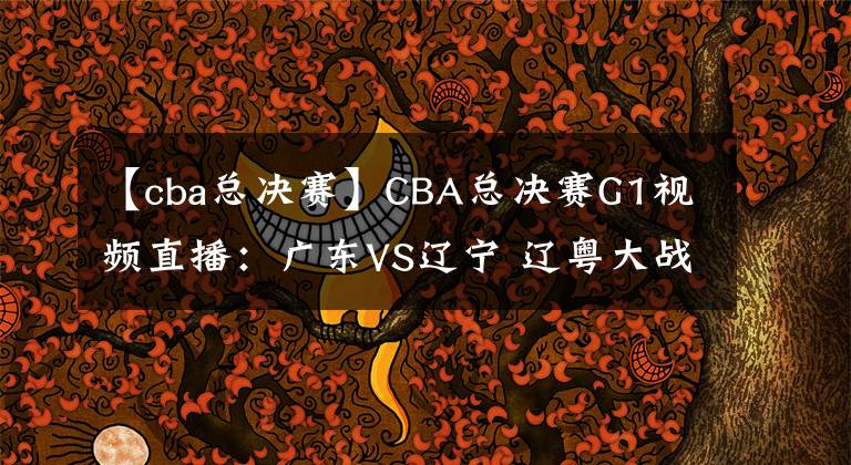 【cba总决赛】CBA总决赛G1视频直播：广东VS辽宁 辽粤大战首轮，谁将先下一城？