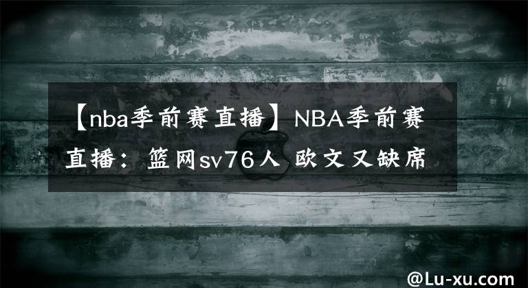 【nba季前赛直播】NBA季前赛直播：篮网sv76人 欧文又缺席！