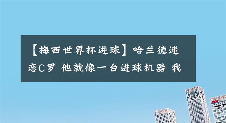 【梅西世界杯进球】哈兰德迷恋C罗 他就像一台进球机器 我希望自己能达到他的高度！